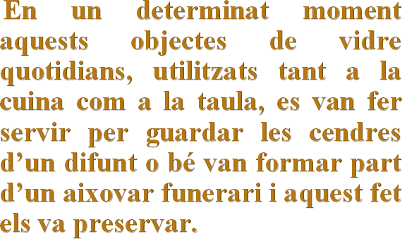     En un determinat moment aquests objectes de vidre quotidians, utilitzats tant a la cuina com a la taula, es van fer servir per guardar les cendres d’un difunt o bé van formar part d’un aixovar funerari i aquest fet els va preservar.
