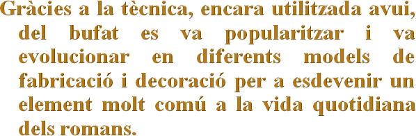 Gràcies a la tècnica, encara utilitzada avui, del bufat es va popularitzar i va evolucionar en diferents models de fabricació i decoració per a esdevenir un element molt comú a la vida quotidiana dels romans.