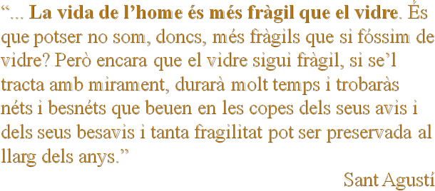 “... La vida de l’home és més fràgil que el vidre. És que potser no som, doncs, més fràgils que si fóssim de vidre? Però encara que el vidre sigui fràgil, si se’l tracta amb mirament, durarà molt temps i trobaràs néts i besnéts que beuen en les copes dels seus avis i dels seus besavis i tanta fragilitat pot ser preservada al llarg dels anys.”
Sant Agustí