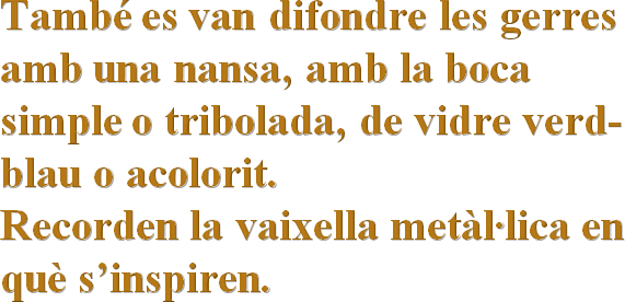 També es van difondre les gerres amb una nansa, amb la boca simple o tribolada, de vidre verd-blau o acolorit.Recorden la vaixella metàl·lica en què s’inspiren. 